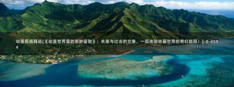 日本动漫网站:动漫视频网站(《动漫世界里的奇妙冒险》:未来与过去的交集,一起体验动画世界的奇幻旅程!)